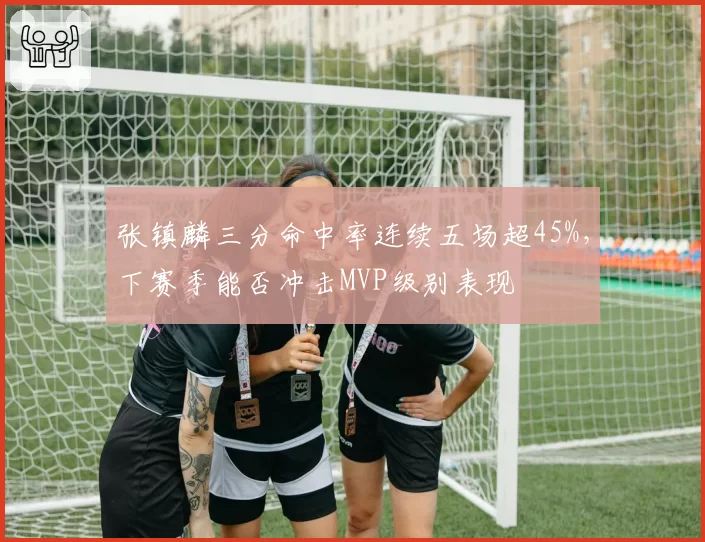 张镇麟三分命中率连续五场超45%，下赛季能否冲击MVP级别表现