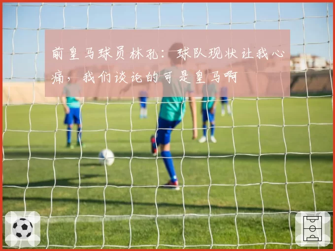 前皇马球员林孔：球队现状让我心痛，我们谈论的可是皇马啊