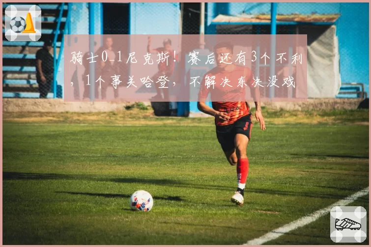骑士0_1尼克斯！赛后还有3个不利，1个事关哈登，不解决东决没戏