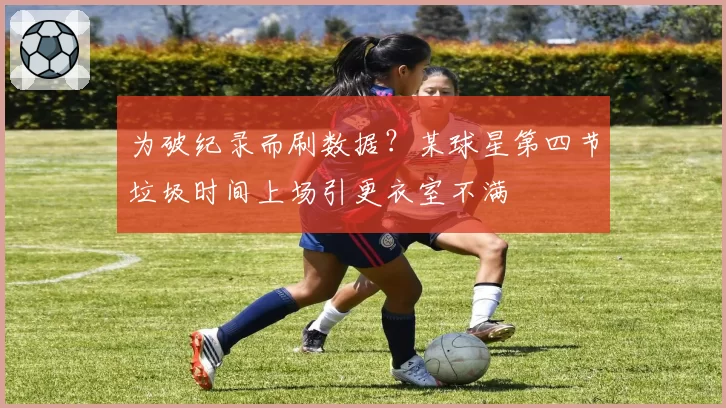 为破纪录而刷数据?某球星第四节垃圾时间上场引更衣室不满