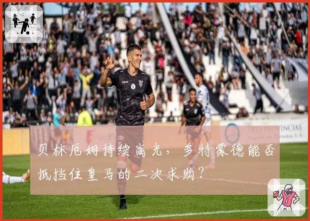 贝林厄姆持续高光,多特蒙德能否抵挡住皇马的二次求购?