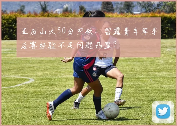 亚历山大50分空砍，雷霆青年军季后赛经验不足问题凸显？