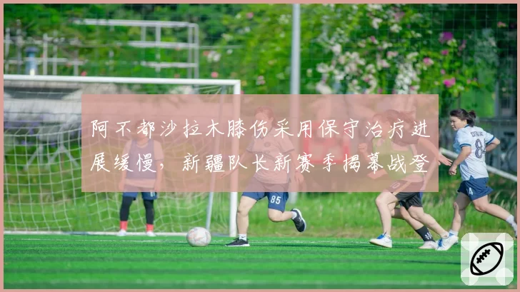 阿不都沙拉木膝伤采用保守治疗进展缓慢,新疆队长新赛季揭幕战登场希望尚存?
