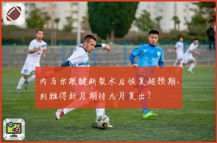 内马尔跟腱断裂术后恢复超预期，利雅得新月期待九月复出？