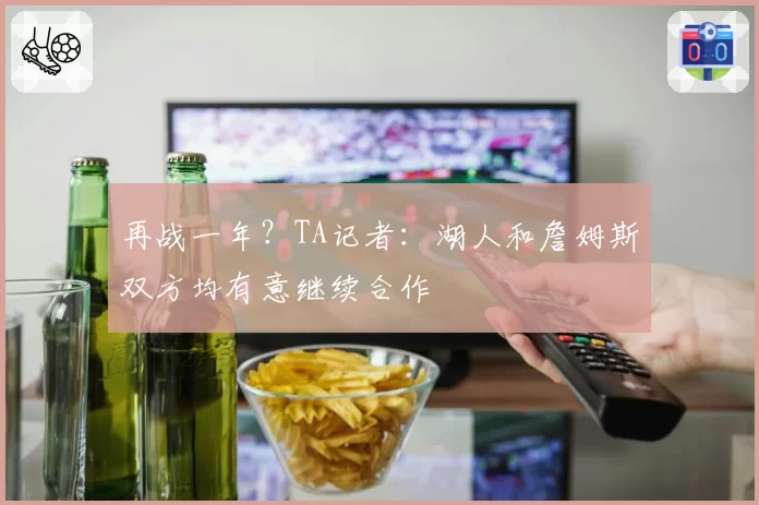再战一年？TA记者：湖人和詹姆斯双方均有意继续合作