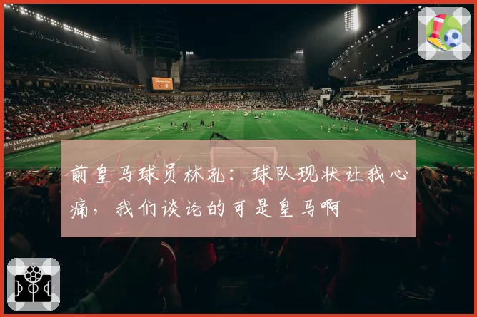 前皇马球员林孔：球队现状让我心痛，我们谈论的可是皇马啊