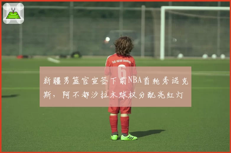 新疆男篮官宣签下前NBA首轮秀诺克斯,阿不都沙拉木球权分配亮红灯被指体系崩坏前兆