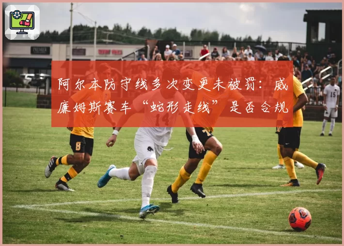 阿尔本防守线多次变更未被罚:威廉姆斯赛车“蛇形走线”是否合规?