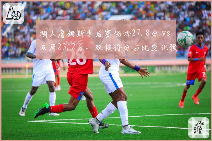 湖人詹姆斯季后赛场均27.8分 vs 浓眉23.2分，双核得分占比变化预示战术转型
