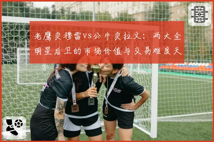 老鹰卖穆雷vs公牛卖拉文:两大全明星后卫的市场价值与交易难度天差地别