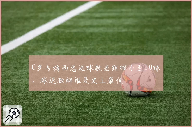 C罗与梅西总进球数差距缩小至10球，球迷激辩谁是史上最佳