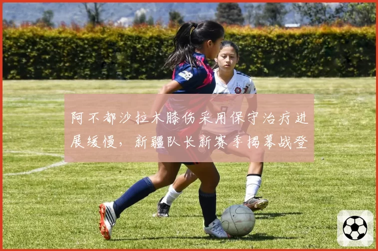 阿不都沙拉木膝伤采用保守治疗进展缓慢,新疆队长新赛季揭幕战登场希望尚存?