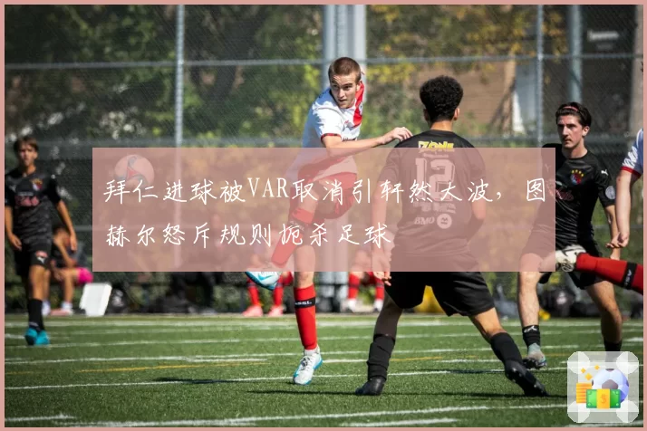 拜仁进球被VAR取消引轩然大波，图赫尔怒斥规则扼杀足球