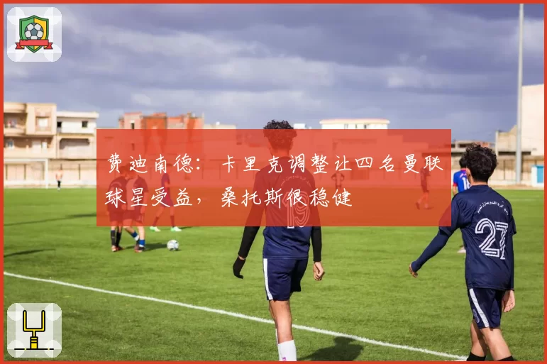 费迪南德:卡里克调整让四名曼联球星受益,桑托斯很稳健