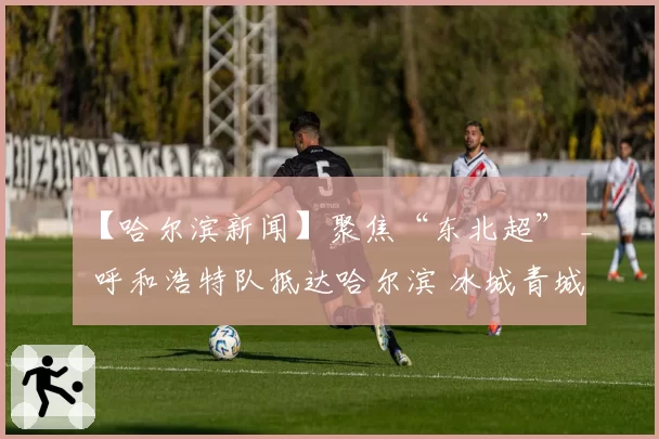 【哈尔滨新闻】聚焦“东北超” _ 呼和浩特队抵达哈尔滨 冰城青城之战一触即发