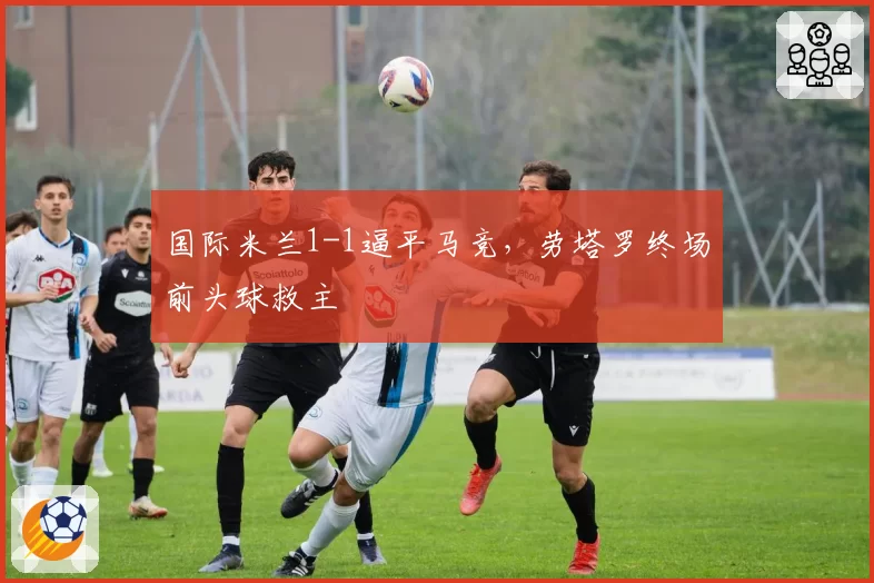 国际米兰1-1逼平马竞，劳塔罗终场前头球救主