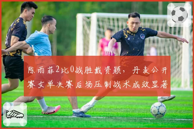 陈雨菲2比0战胜戴资颖，丹麦公开赛女单决赛后场压制战术成效显著