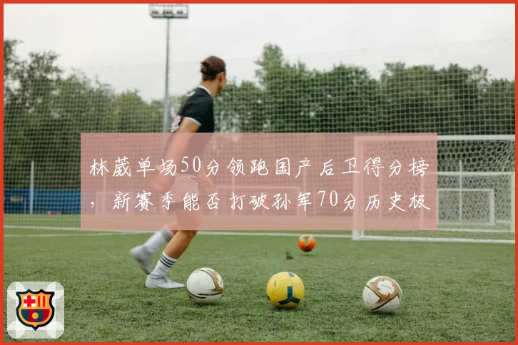 林葳单场50分领跑国产后卫得分榜,新赛季能否打破孙军70分历史极值