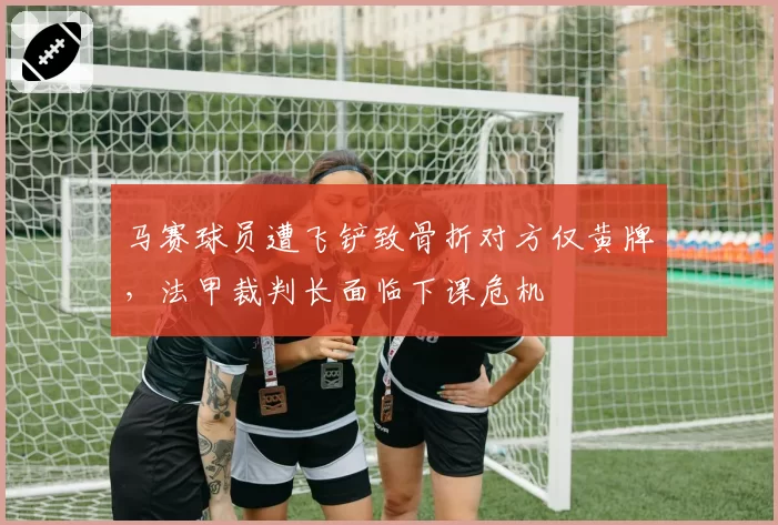 马赛球员遭飞铲致骨折对方仅黄牌，法甲裁判长面临下课危机