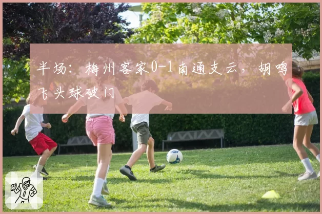 半场:梅州客家0-1南通支云,胡鸣飞头球破门