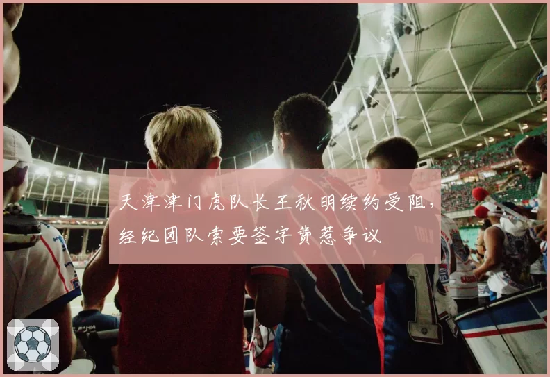 天津津门虎队长王秋明续约受阻，经纪团队索要签字费惹争议