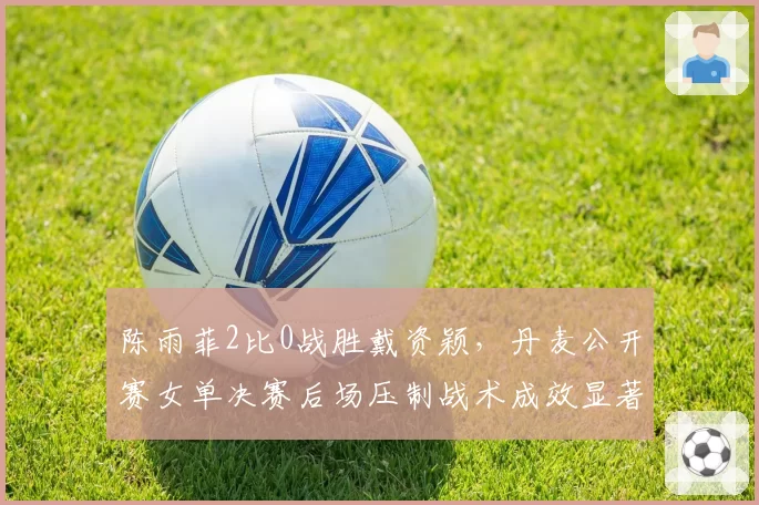 陈雨菲2比0战胜戴资颖，丹麦公开赛女单决赛后场压制战术成效显著