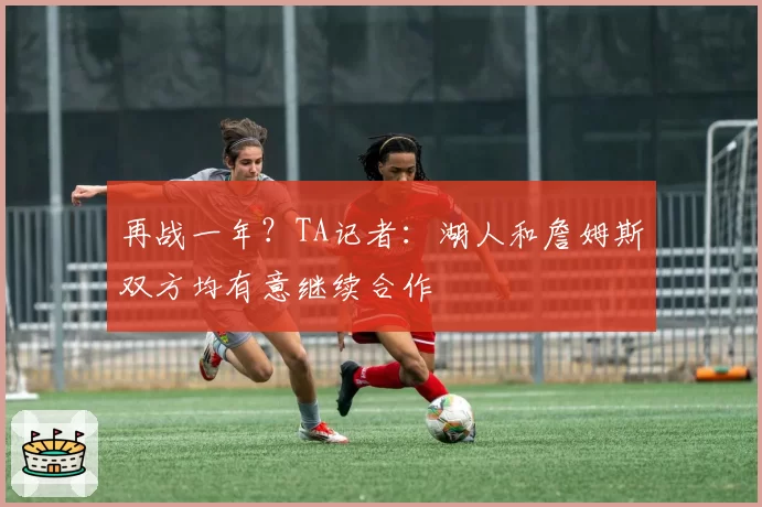 再战一年？TA记者：湖人和詹姆斯双方均有意继续合作
