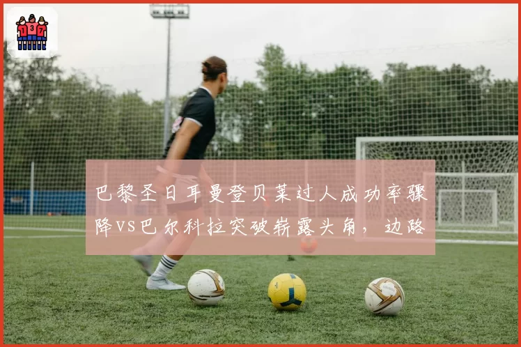 巴黎圣日耳曼登贝莱过人成功率骤降vs巴尔科拉突破崭露头角，边路换代迫在眉睫