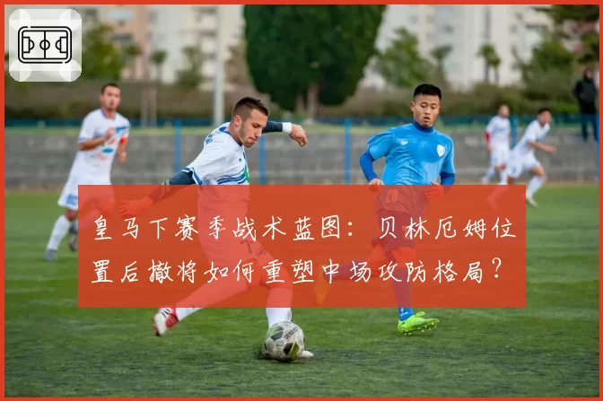 皇马下赛季战术蓝图：贝林厄姆位置后撤将如何重塑中场攻防格局？