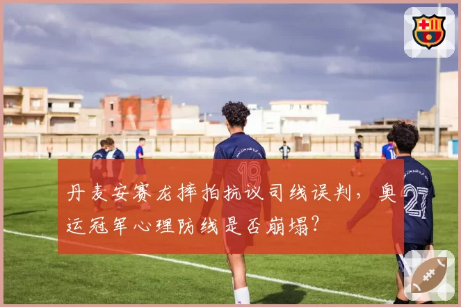 丹麦安赛龙摔拍抗议司线误判，奥运冠军心理防线是否崩塌？