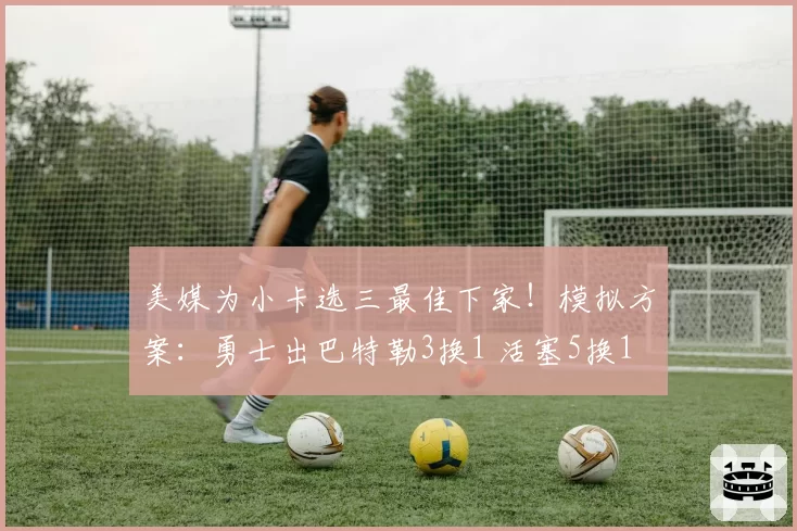 美媒为小卡选三最佳下家！模拟方案：勇士出巴特勒3换1 活塞5换1