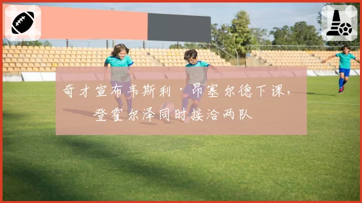 奇才宣布韦斯利·昂塞尔德下课,布登霍尔泽同时接洽两队
