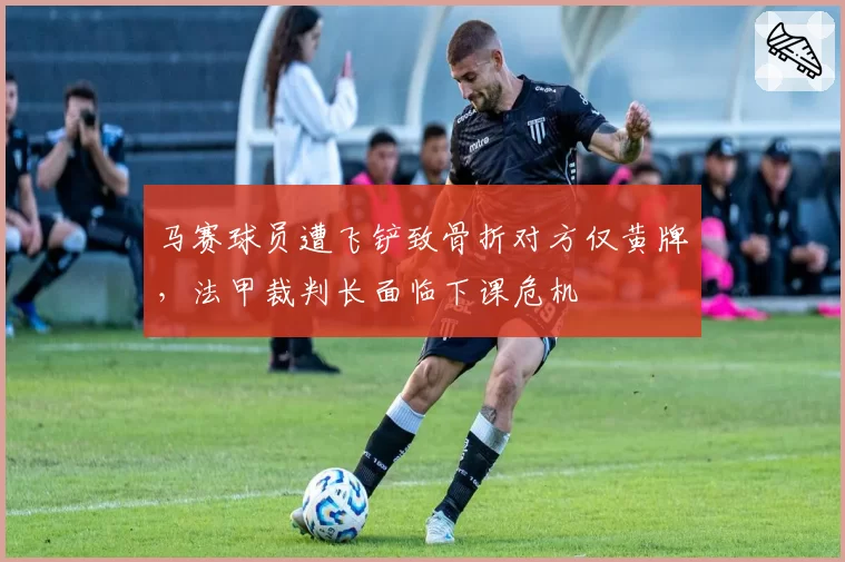 马赛球员遭飞铲致骨折对方仅黄牌，法甲裁判长面临下课危机