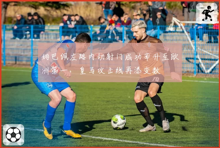 姆巴佩左路内切射门成功率升至欧洲第一，皇马攻击线再添变数
