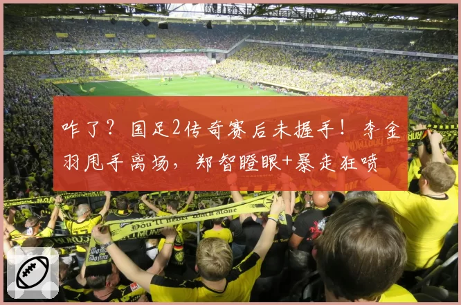 咋了？国足2传奇赛后未握手！李金羽甩手离场，郑智瞪眼+暴走狂喷