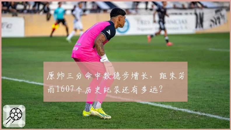 原帅三分命中数稳步增长，距朱芳雨1607个历史纪录还有多远？