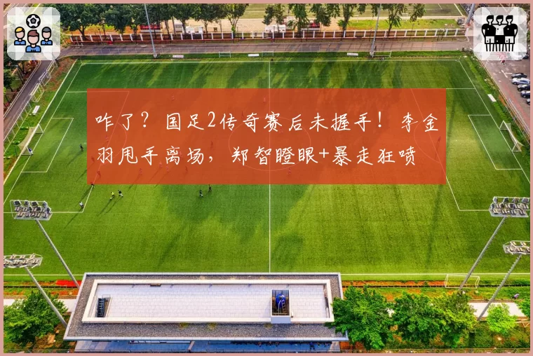 咋了？国足2传奇赛后未握手！李金羽甩手离场，郑智瞪眼+暴走狂喷