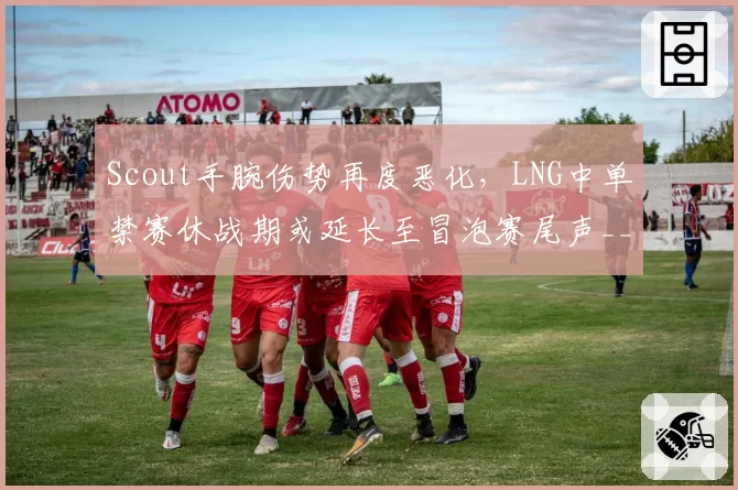 Scout手腕伤势再度恶化，LNG中单禁赛休战期或延长至冒泡赛尾声__br_