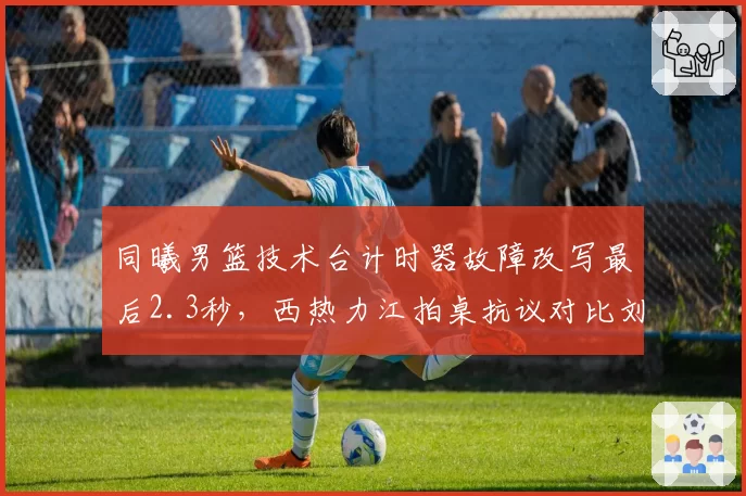 同曦男篮技术台计时器故障改写最后2.3秒,西热力江拍桌抗议对比刘维伟苦笑摇头__br_