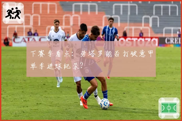 下赛季看点：劳塔罗能否打破意甲单季进球纪录？