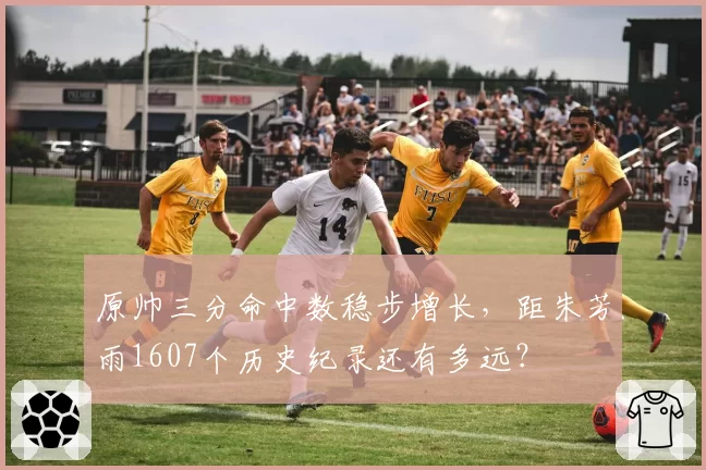 原帅三分命中数稳步增长，距朱芳雨1607个历史纪录还有多远？