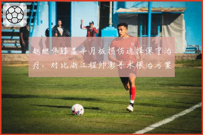 赵继伟膝盖半月板损伤选择保守治疗，对比浙江程帅澎手术根治方案恢复周期差两个月