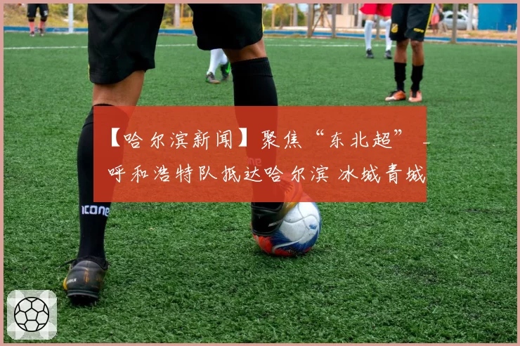 【哈尔滨新闻】聚焦“东北超” _ 呼和浩特队抵达哈尔滨 冰城青城之战一触即发
