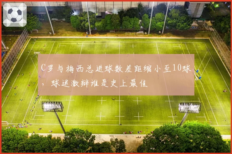 C罗与梅西总进球数差距缩小至10球，球迷激辩谁是史上最佳