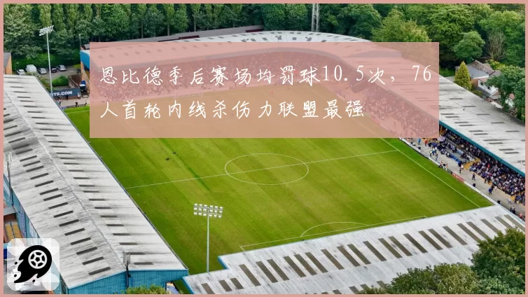 恩比德季后赛场均罚球10.5次，76人首轮内线杀伤力联盟最强
