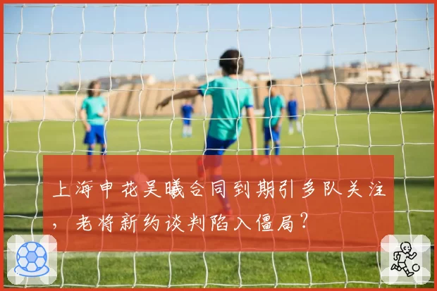 上海申花吴曦合同到期引多队关注，老将新约谈判陷入僵局？