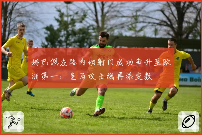 姆巴佩左路内切射门成功率升至欧洲第一，皇马攻击线再添变数
