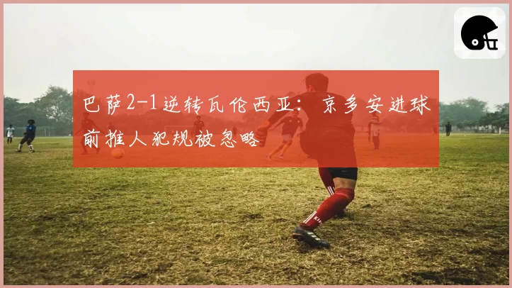 巴萨2-1逆转瓦伦西亚：京多安进球前推人犯规被忽略
