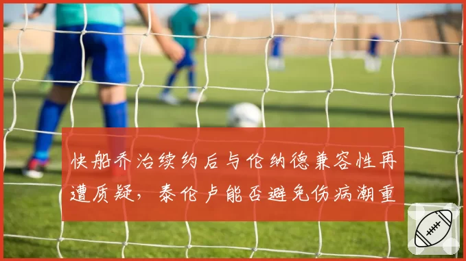快船乔治续约后与伦纳德兼容性再遭质疑，泰伦卢能否避免伤病潮重演？