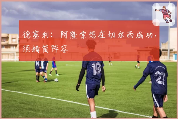 德塞利：阿隆索想在切尔西成功，须精简阵容